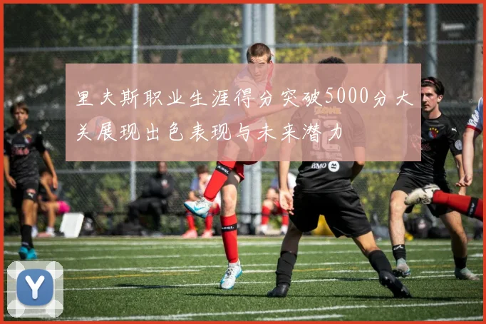 里夫斯职业生涯得分突破5000分大关展现出色表现与未来潜力