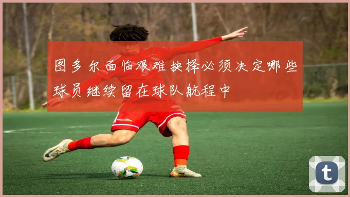 图多尔面临艰难抉择必须决定哪些球员继续留在球队航程中