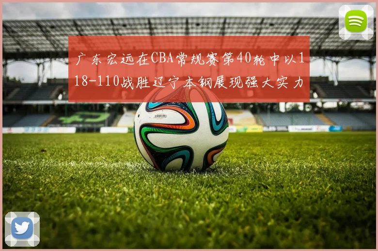 广东宏远在CBA常规赛第40轮中以118-110战胜辽宁本钢展现强大实力