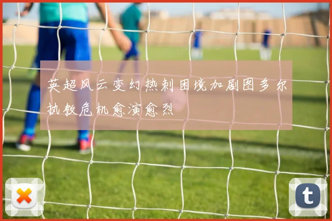 英超风云变幻热刺困境加剧图多尔执教危机愈演愈烈